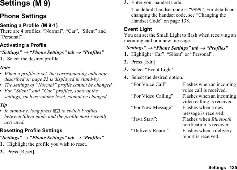 Settings 125SettingsPhone SettingsSetting a ProfileThere are 4 profiles: “Normal”, “Car”, “Silent” and “Personal”.Activating a Profile“Settings” → “Phone Settings” tab → “Profiles”1. Select the desired profile.Note•When a profile is set, the corresponding indicator described on page 23 is displayed in stand-by.•The settings of “Normal” profile cannot be changed.•For “Silent” and “Car” profiles, some of the settings, such as volume level, cannot be changed.Tip•In stand-by, long press R to switch Profiles between Silent mode and the profile most recently activated.Resetting Profile Settings“Settings” → “Phone Settings” tab → “Profiles”1. Highlight the profile you wish to reset.2. Press [Reset].3. Enter your handset code.The default handset code is “9999”. For details on changing the handset code, see “Changing the Handset Code” on page 138.Event LightYou can set the Small Light to flash when receiving an incoming call or a new message.“Settings” → “Phone Settings” tab → “Profiles”1. Highlight “Car”, “Silent” or “Personal”.2. Press [Edit].3. Select “Event Light”.4. Select the desired option.“For Voice Call”: Flashes when an incoming voice call is received.“For Video Calling”: Flashes when an incoming video calling is received.“For New Message”: Flashes when a new message is received.“Java Start”: Flashes when Bluetooth notification is received.“Delivery Report”: Flashes when a delivery report is received. (M 9) (M 9-1)
