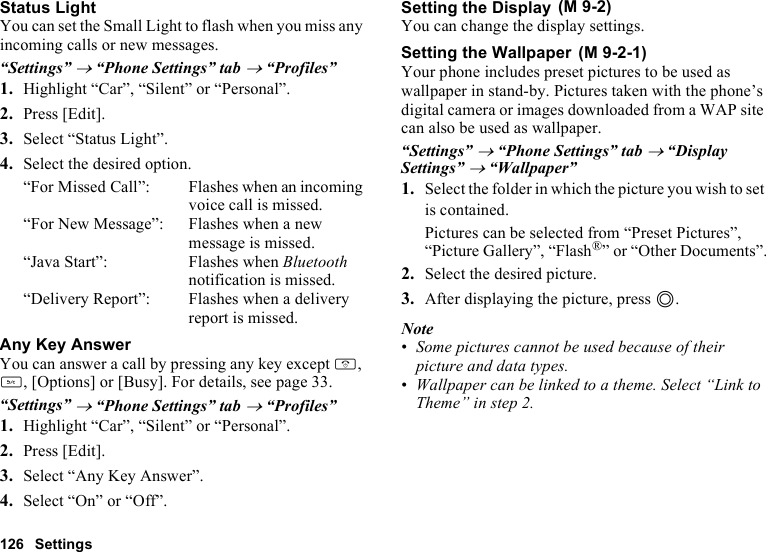 126 SettingsStatus LightYou can set the Small Light to flash when you miss any incoming calls or new messages.“Settings” → “Phone Settings” tab → “Profiles”1. Highlight “Car”, “Silent” or “Personal”.2. Press [Edit].3. Select “Status Light”.4. Select the desired option.“For Missed Call”: Flashes when an incoming voice call is missed.“For New Message”: Flashes when a new message is missed.“Java Start”: Flashes when Bluetooth notification is missed.“Delivery Report”: Flashes when a delivery report is missed.Any Key AnswerYou can answer a call by pressing any key except F, U, [Options] or [Busy]. For details, see page 33.“Settings” → “Phone Settings” tab → “Profiles”1. Highlight “Car”, “Silent” or “Personal”.2. Press [Edit].3. Select “Any Key Answer”.4. Select “On” or “Off”.Setting the DisplayYou can change the display settings.Setting the WallpaperYour phone includes preset pictures to be used as wallpaper in stand-by. Pictures taken with the phone’s digital camera or images downloaded from a WAP site can also be used as wallpaper.“Settings” → “Phone Settings” tab → “Display Settings” → “Wallpaper”1. Select the folder in which the picture you wish to set is contained.Pictures can be selected from “Preset Pictures”, “Picture Gallery”, “Flash®” or “Other Documents”.2. Select the desired picture.3. After displaying the picture, press B.Note•Some pictures cannot be used because of their picture and data types.•Wallpaper can be linked to a theme. Select “Link to Theme” in step 2. (M 9-2) (M 9-2-1)