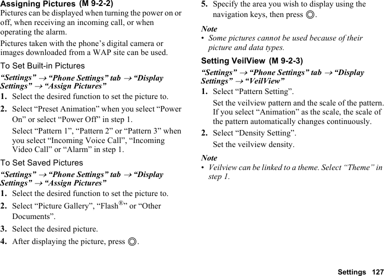 Settings 127Assigning PicturesPictures can be displayed when turning the power on or off, when receiving an incoming call, or when operating the alarm.Pictures taken with the phone’s digital camera or images downloaded from a WAP site can be used.To Set Built-in Pictures“Settings” → “Phone Settings” tab → “Display Settings” → “Assign Pictures”1. Select the desired function to set the picture to.2. Select “Preset Animation” when you select “Power On” or select “Power Off” in step 1.Select “Pattern 1”, “Pattern 2” or “Pattern 3” when you select “Incoming Voice Call”, “Incoming Video Call” or “Alarm” in step 1.To Set Saved Pictures“Settings” → “Phone Settings” tab → “Display Settings” → “Assign Pictures”1. Select the desired function to set the picture to.2. Select “Picture Gallery”, “Flash®” or “Other Documents”.3. Select the desired picture.4. After displaying the picture, press B.5. Specify the area you wish to display using the navigation keys, then press B.Note•Some pictures cannot be used because of their picture and data types.Setting VeilView“Settings” → “Phone Settings” tab → “Display Settings” → “VeilView”1. Select “Pattern Setting”.Set the veilview pattern and the scale of the pattern.If you select “Animation” as the scale, the scale of the pattern automatically changes continuously.2. Select “Density Setting”.Set the veilview density.Note•Veilview can be linked to a theme. Select “Theme” in step 1. (M 9-2-2) (M 9-2-3)