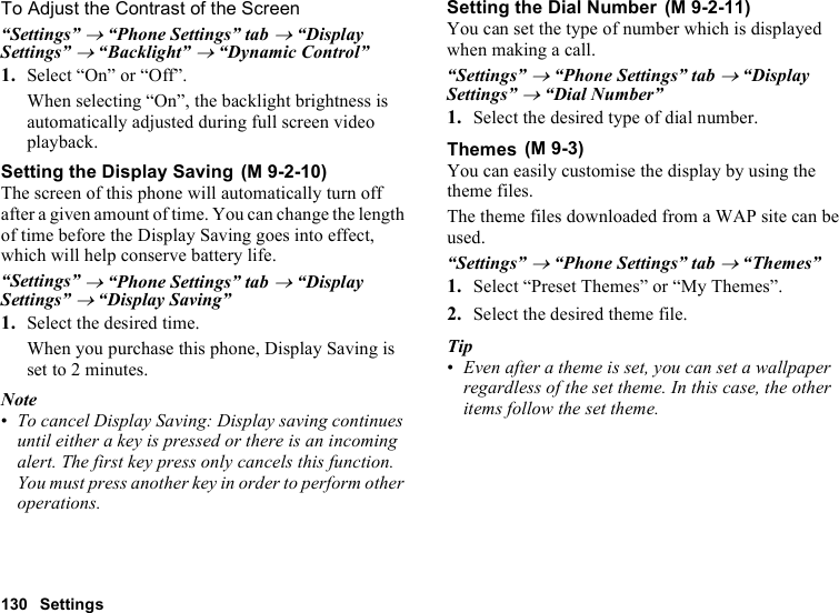 130 SettingsTo Adjust the Contrast of the Screen“Settings” → “Phone Settings” tab → “Display Settings” → “Backlight” → “Dynamic Control”1. Select “On” or “Off”.When selecting “On”, the backlight brightness is automatically adjusted during full screen video playback.Setting the Display SavingThe screen of this phone will automatically turn off after a given amount of time. You can change the length of time before the Display Saving goes into effect, which will help conserve battery life.“Settings” → “Phone Settings” tab → “Display Settings” → “Display Saving”1. Select the desired time.When you purchase this phone, Display Saving is set to 2 minutes.Note•To cancel Display Saving: Display saving continues until either a key is pressed or there is an incoming alert. The first key press only cancels this function. You must press another key in order to perform other operations.Setting the Dial NumberYou can set the type of number which is displayed when making a call.“Settings” → “Phone Settings” tab → “Display Settings” → “Dial Number”1. Select the desired type of dial number.ThemesYou can easily customise the display by using the theme files.The theme files downloaded from a WAP site can be used.“Settings” → “Phone Settings” tab → “Themes”1. Select “Preset Themes” or “My Themes”.2. Select the desired theme file.Tip•Even after a theme is set, you can set a wallpaper regardless of the set theme. In this case, the other items follow the set theme. (M 9-2-10) (M 9-2-11) (M 9-3)