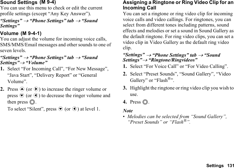 Settings 131Sound SettingsYou can use this menu to check or edit the current profile settings (except “Any Key Answer”).“Settings” → “Phone Settings” tab → “Sound Settings”VolumeYou can adjust the volume for incoming voice calls, SMS/MMS/Email messages and other sounds to one of seven levels. “Settings” → “Phone Settings” tab → “Sound Settings”→ “Volume”1. Select “For Incoming Call”, “For New Message”, “Java Start”, “Delivery Report” or “General Volume”.2. Press a (or d) to increase the ringer volume or press b (or c) to decrease the ringer volume and then press B.To select “Silent”, press b (or c) at level 1.Assigning a Ringtone or Ring Video Clip for an Incoming CallYou can set a ringtone or ring video clip for incoming voice calls and video callings. For ringtones, you can select from different tones including patterns, sound effects and melodies or set a sound in Sound Gallery as the default ringtone. For ring video clips, you can set a video clip in Video Gallery as the default ring video clip.“Settings” → “Phone Settings” tab → “Sound Settings”→ “Ringtone/Ringvideos”1. Select “For Voice Call” or “For Video Calling”.2. Select “Preset Sounds”, “Sound Gallery”, “Video Gallery” or “Flash®”.3. Highlight the ringtone or ring video clip you wish to use.4. Press B.Note•Melodies can be selected from “Sound Gallery”, “Preset Sounds” or “Flash®”. (M 9-4) (M 9-4-1)