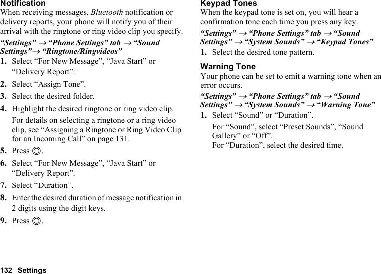 132 SettingsNotificationWhen receiving messages, Bluetooth notification or delivery reports, your phone will notify you of their arrival with the ringtone or ring video clip you specify.“Settings” → “Phone Settings” tab → “Sound Settings”→ “Ringtone/Ringvideos”1. Select “For New Message”, “Java Start” or “Delivery Report”.2. Select “Assign Tone”.3. Select the desired folder.4. Highlight the desired ringtone or ring video clip.For details on selecting a ringtone or a ring video clip, see “Assigning a Ringtone or Ring Video Clip for an Incoming Call” on page 131.5. Press B.6. Select “For New Message”, “Java Start” or “Delivery Report”.7. Select “Duration”.8. Enter the desired duration of message notification in 2 digits using the digit keys.9. Press B.Keypad TonesWhen the keypad tone is set on, you will hear a confirmation tone each time you press any key.“Settings” → “Phone Settings” tab → “Sound Settings” → “System Sounds” → “Keypad Tones”1. Select the desired tone pattern.Warning ToneYour phone can be set to emit a warning tone when an error occurs.“Settings” → “Phone Settings” tab → “Sound Settings” → “System Sounds” → “Warning Tone”1. Select “Sound” or “Duration”.For “Sound”, select “Preset Sounds”, “Sound Gallery” or “Off”.For “Duration”, select the desired time.