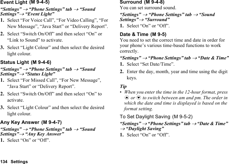 134 SettingsEvent Light“Settings” → “Phone Settings” tab → “Sound Settings”→ “Event Light”1. Select “For Voice Call”, “For Video Calling”, “For New Message”, “Java Start” or “Delivery Report”.2. Select “Switch On/Off” and then select “On” or “Link to Sound” to activate.3. Select “Light Colour” and then select the desired light colour.Status Light“Settings” → “Phone Settings” tab → “Sound Settings”→ “Status Light”1. Select “For Missed Call”, “For New Message”, “Java Start” or “Delivery Report”.2. Select “Switch On/Off” and then select “On” to activate.3. Select “Light Colour” and then select the desired light colour.Any Key Answer“Settings” → “Phone Settings” tab → “Sound Settings”→ “Any Key Answer”1. Select “On” or “Off”.SurroundYou can set surround sound.“Settings” → “Phone Settings” tab → “Sound Settings”→ “Surround”1. Select “On” or “Off”.Date &amp; TimeYou need to set the correct time and date in order for your phone’s various time-based functions to work correctly.“Settings” → “Phone Settings” tab → “Date &amp; Time”1. Select “Set Date/Time”.2. Enter the day, month, year and time using the digit keys.Tip•When you enter the time in the 12-hour format, press a or b to switch between am and pm. The order in which the date and time is displayed is based on the format setting.To Set Daylight Saving“Settings” → “Phone Settings” tab → “Date &amp; Time” → “Daylight Saving”1. Select “On” or “Off”. (M 9-4-5) (M 9-4-6) (M 9-4-7) (M 9-4-8) (M 9-5) (M 9-5-2)