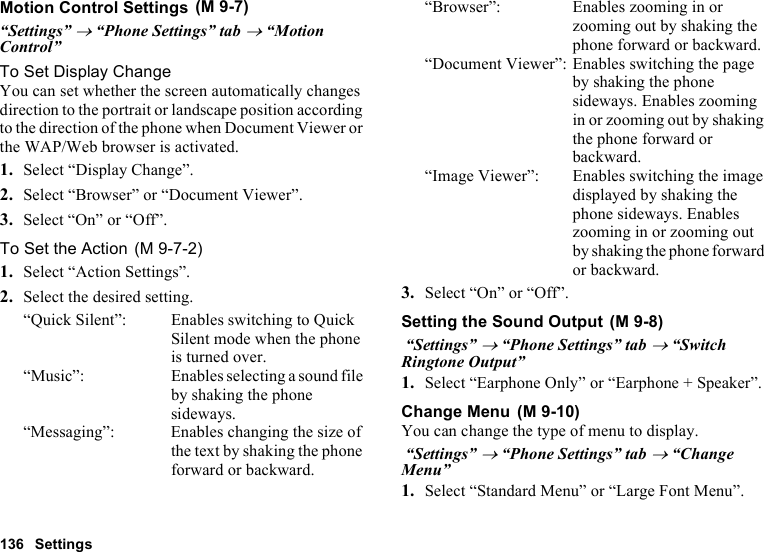 136 SettingsMotion Control Settings“Settings” → “Phone Settings” tab → “Motion Control”To Set Display ChangeYou can set whether the screen automatically changes direction to the portrait or landscape position according to the direction of the phone when Document Viewer or the WAP/Web browser is activated.1. Select “Display Change”.2. Select “Browser” or “Document Viewer”.3. Select “On” or “Off”.To Set the Action1. Select “Action Settings”.2. Select the desired setting.“Quick Silent”: Enables switching to Quick Silent mode when the phone is turned over.“Music”: Enables selecting a sound file by shaking the phone sideways.“Messaging”: Enables changing the size of the text by shaking the phone forward or backward.“Browser”: Enables zooming in or zooming out by shaking the phone forward or backward.“Document Viewer”: Enables switching the page by shaking the phone sideways. Enables zooming in or zooming out by shaking the phone forward or backward.“Image Viewer”: Enables switching the image displayed by shaking the phone sideways. Enables zooming in or zooming out by shaking the phone forward or backward.3. Select “On” or “Off”.Setting the Sound Output “Settings” → “Phone Settings” tab → “Switch Ringtone Output”1. Select “Earphone Only” or “Earphone + Speaker”.Change MenuYou can change the type of menu to display. “Settings” → “Phone Settings” tab → “Change Menu”1. Select “Standard Menu” or “Large Font Menu”. (M 9-7) (M 9-7-2) (M 9-8) (M 9-10)