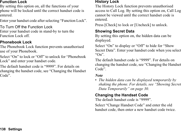 138 SettingsFunction LockBy setting this option on, all the functions of your phone will be locked until the correct handset code is entered.Enter your handset code after selecting “Function Lock”.To Turn Off the Function LockEnter your handset code in stand-by to turn the Function Lock off.Phonebook LockThe Phonebook Lock function prevents unauthorised use of your Phonebook.Select “On” to lock or “Off” to unlock for “Phonebook Lock” and enter your handset code.The default handset code is “9999”. For details on changing the handset code, see “Changing the Handset Code”.History LockThe History Lock function prevents unauthorised access to Call Log. By setting this option on, Call Log cannot be viewed until the correct handset code is entered.Press [Check] to lock or [Uncheck] to unlock.Showing Secret DataBy setting this option on, the hidden data can be displayed.Select “On” to display or “Off” to hide for “Show Secret Data”. Enter your handset code when you select “On”.The default handset code is “9999”. For details on changing the handset code, see “Changing the Handset Code”.Note•The hidden data can be displayed temporarily by shaking the phone. For details, see “Showing Secret Data Temporarily” on page 30.Changing the Handset CodeThe default handset code is “9999”.Select “Change Handset Code” and enter the old handset code, then enter a new handset code twice.