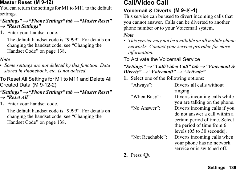 Settings 139Master ResetYou can return the settings for M1 to M11 to the default settings.“Settings” → “Phone Settings” tab → “Master Reset” → “Reset Settings”1. Enter your handset code. The default handset code is “9999”. For details on changing the handset code, see “Changing the Handset Code” on page 138.Note•Some settings are not deleted by this function. Data stored in Phonebook, etc. is not deleted.To Reset All Settings for M1 to M11 and Delete All Created Data“Settings” → “Phone Settings” tab → “Master Reset” → “Reset All”1. Enter your handset code.The default handset code is “9999”. For details on changing the handset code, see “Changing the Handset Code” on page 138.Call/Video CallVoicemail &amp; DivertsThis service can be used to divert incoming calls that you cannot answer. Calls can be diverted to another phone number or to your Voicemail system.Note•This service may not be available on all mobile phone networks. Contact your service provider for more information. To Activate the Voicemail Service“Settings” → “Call/Video Call” tab → “Voicemail &amp; Diverts” → “Voicemail” → “Activate”1. Select one of the following options:“Always”: Diverts all calls without ringing.“When Busy”: Diverts incoming calls while you are talking on the phone.“No Answer”: Diverts incoming calls if you do not answer a call within a certain period of time. Select the period of time from 6 levels (05 to 30 seconds).“Not Reachable”: Diverts incoming calls when your phone has no network service or is switched off.2. Press B. (M 9-12) (M 9-12-2) (M 9-d-1)