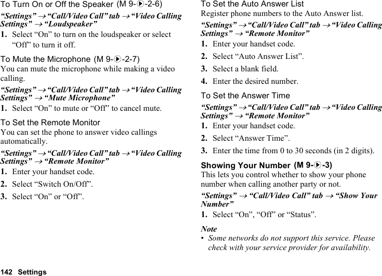 142 SettingsTo Turn On or Off the Speaker“Settings” → “Call/Video Call” tab → “Video Calling Settings” → “Loudspeaker”1. Select “On” to turn on the loudspeaker or select “Off” to turn it off.To Mute the MicrophoneYou can mute the microphone while making a video calling.“Settings” → “Call/Video Call” tab → “Video Calling Settings” → “Mute Microphone”1. Select “On” to mute or “Off” to cancel mute.To Set the Remote MonitorYou can set the phone to answer video callings automatically.“Settings” → “Call/Video Call” tab → “Video Calling Settings” → “Remote Monitor”1. Enter your handset code.2. Select “Switch On/Off”.3. Select “On” or “Off”.To Set the Auto Answer ListRegister phone numbers to the Auto Answer list.“Settings” → “Call/Video Call” tab → “Video Calling Settings” → “Remote Monitor”1. Enter your handset code.2. Select “Auto Answer List”.3. Select a blank field.4. Enter the desired number.To Set the Answer Time“Settings” → “Call/Video Call” tab → “Video Calling Settings” → “Remote Monitor”1. Enter your handset code.2. Select “Answer Time”.3. Enter the time from 0 to 30 seconds (in 2 digits).Showing Your NumberThis lets you control whether to show your phone number when calling another party or not.“Settings” → “Call/Video Call” tab → “Show Your Number”1. Select “On”, “Off” or “Status”.Note•Some networks do not support this service. Please check with your service provider for availability. (M 9-d-2-6) (M 9-d-2-7) (M 9-d-3)