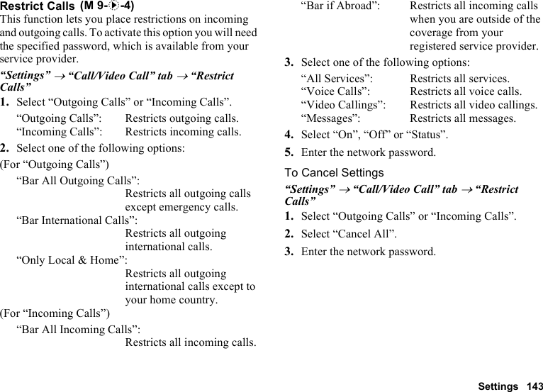 Settings 143Restrict CallsThis function lets you place restrictions on incoming and outgoing calls. To activate this option you will need the specified password, which is available from your service provider.“Settings” → “Call/Video Call” tab → “Restrict Calls”1. Select “Outgoing Calls” or “Incoming Calls”.“Outgoing Calls”: Restricts outgoing calls.“Incoming Calls”: Restricts incoming calls.2. Select one of the following options:(For “Outgoing Calls”)“Bar All Outgoing Calls”:Restricts all outgoing calls except emergency calls.“Bar International Calls”:Restricts all outgoing international calls.“Only Local &amp; Home”:Restricts all outgoing international calls except to your home country.(For “Incoming Calls”)“Bar All Incoming Calls”:Restricts all incoming calls.“Bar if Abroad”:  Restricts all incoming calls when you are outside of the coverage from your registered service provider.3. Select one of the following options:“All Services”:  Restricts all services.“Voice Calls”:  Restricts all voice calls.“Video Callings”: Restricts all video callings.“Messages”: Restricts all messages.4. Select “On”, “Off” or “Status”.5. Enter the network password.To Cancel Settings“Settings” → “Call/Video Call” tab → “Restrict Calls”1. Select “Outgoing Calls” or “Incoming Calls”.2. Select “Cancel All”.3. Enter the network password. (M 9-d-4)