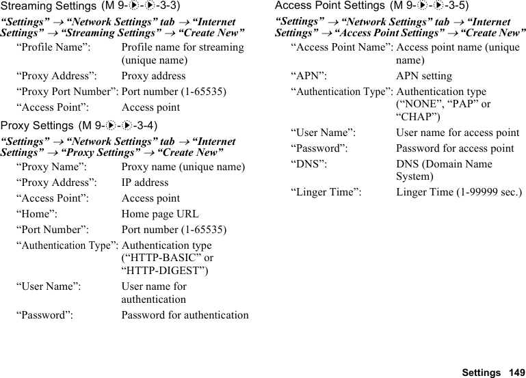 Settings 149Streaming Settings“Settings” → “Network Settings” tab → “Internet Settings” → “Streaming Settings” → “Create New”“Profile Name”: Profile name for streaming (unique name)“Proxy Address”: Proxy address“Proxy Port Number”: Port number (1-65535)“Access Point”: Access pointProxy Settings“Settings” → “Network Settings” tab → “Internet Settings” → “Proxy Settings” → “Create New”“Proxy Name”:  Proxy name (unique name)“Proxy Address”: IP address“Access Point”: Access point“Home”: Home page URL“Port Number”: Port number (1-65535)“Authentication Type”: Authentication type (“HTTP-BASIC” or “HTTP-DIGEST”)“User Name”: User name for authentication“Password”: Password for authenticationAccess Point Settings“Settings” → “Network Settings” tab → “Internet Settings” → “Access Point Settings” → “Create New”“Access Point Name”: Access point name (unique name)“APN”: APN setting“Authentication Type”: Authentication type (“NONE”, “PAP” or “CHAP”)“User Name”: User name for access point“Password”: Password for access point“DNS”: DNS (Domain Name System)“Linger Time”: Linger Time (1-99999 sec.) (M 9-d-d-3-3) (M 9-d-d-3-4) (M 9-d-d-3-5)