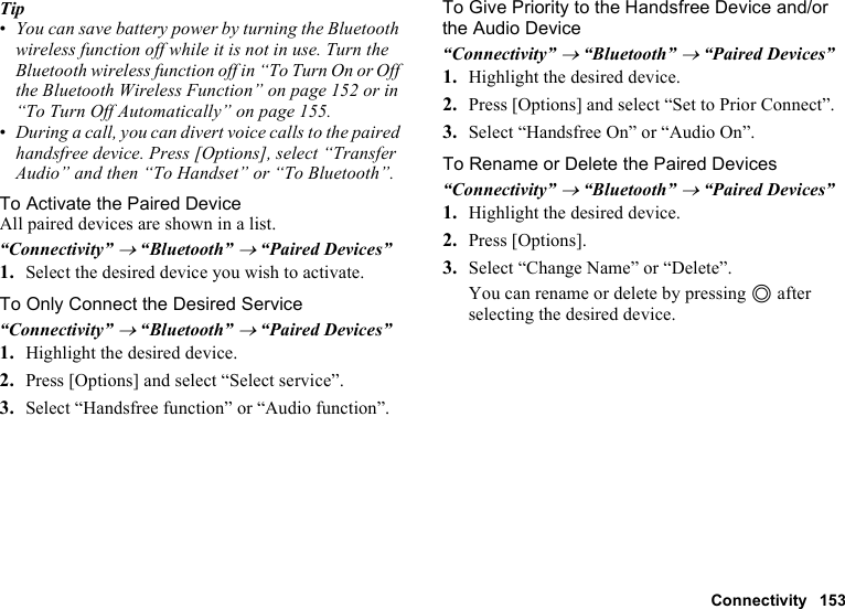 Connectivity 153Tip•You can save battery power by turning the Bluetooth wireless function off while it is not in use. Turn the Bluetooth wireless function off in “To Turn On or Off the Bluetooth Wireless Function” on page 152 or in “To Turn Off Automatically” on page 155.•During a call, you can divert voice calls to the paired handsfree device. Press [Options], select “Transfer Audio” and then “To Handset” or “To Bluetooth”.To Activate the Paired DeviceAll paired devices are shown in a list.“Connectivity” → “Bluetooth” → “Paired Devices”1. Select the desired device you wish to activate.To Only Connect the Desired Service“Connectivity” → “Bluetooth” → “Paired Devices”1. Highlight the desired device.2. Press [Options] and select “Select service”.3. Select “Handsfree function” or “Audio function”.To Give Priority to the Handsfree Device and/or the Audio Device“Connectivity” → “Bluetooth” → “Paired Devices”1. Highlight the desired device.2. Press [Options] and select “Set to Prior Connect”.3. Select “Handsfree On” or “Audio On”.To Rename or Delete the Paired Devices “Connectivity” → “Bluetooth” → “Paired Devices”1. Highlight the desired device.2. Press [Options].3. Select “Change Name” or “Delete”.You can rename or delete by pressing B after selecting the desired device.