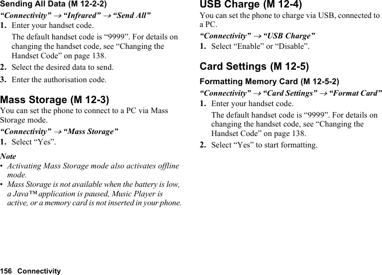 156 ConnectivitySending All Data“Connectivity” → “Infrared” → “Send All”1. Enter your handset code.The default handset code is “9999”. For details on changing the handset code, see “Changing the Handset Code” on page 138.2. Select the desired data to send.3. Enter the authorisation code.Mass StorageYou can set the phone to connect to a PC via Mass Storage mode.“Connectivity” → “Mass Storage”1. Select “Yes”.Note•Activating Mass Storage mode also activates offline mode.•Mass Storage is not available when the battery is low, a Java™ application is paused, Music Player is active, or a memory card is not inserted in your phone.USB ChargeYou can set the phone to charge via USB, connected to a PC.“Connectivity” → “USB Charge”1. Select “Enable” or “Disable”.Card SettingsFormatting Memory Card“Connectivity” → “Card Settings” → “Format Card”1. Enter your handset code.The default handset code is “9999”. For details on changing the handset code, see “Changing the Handset Code” on page 138.2. Select “Yes” to start formatting. (M 12-2-2) (M 12-3) (M 12-4) (M 12-5) (M 12-5-2)