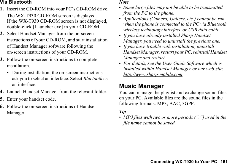 Connecting WX-T930 to Your PC 161Via Bluetooth1. Insert the CD-ROM into your PC’s CD-ROM drive.The WX-T930 CD-ROM screen is displayed.If the WX-T930 CD-ROM screen is not displayed, double-click [Launcher.exe] in your CD-ROM.2. Select Handset Manager from the on-screen instructions of your CD-ROM, and start installation of Handset Manager software following the on-screen instructions of your CD-ROM.3. Follow the on-screen instructions to complete installation.• During installation, the on-screen instructions ask you to select an interface. Select Bluetooth as an interface.4. Launch Handset Manager from the relevant folder.5. Enter your handset code.6. Follow the on-screen instructions of Handset Manager.Note•Some large files may not be able to be transmitted from the PC to the phone.•Applications (Camera, Gallery, etc.) cannot be run when the phone is connected to the PC via Bluetooth wireless technology interface or USB data cable.•If you have already installed Sharp Handset Manager, you need to uninstall the previous one.•If you have trouble with installation, uninstall Handset Manager, restart your PC, reinstall Handset Manager and restart.•For details, see the User Guide Software which is installed within Handset Manager or our web-site, http://www.sharp-mobile.com.Music ManagerYou can manage the playlist and exchange sound files on your PC. Available files are the sound files in the following formats: MP3, AAC, 3GPP.Tip•MP3 files with two or more periods (“.”) used in the file name cannot be saved.