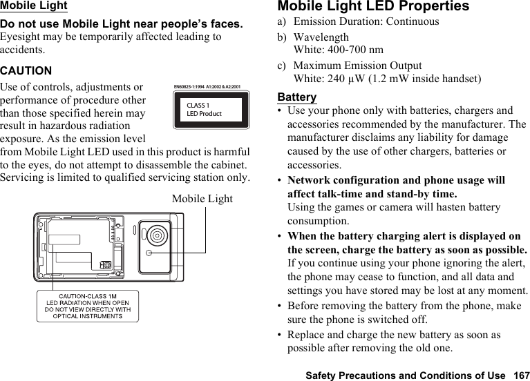 Safety Precautions and Conditions of Use 167Mobile LightDo not use Mobile Light near people’s faces.Eyesight may be temporarily affected leading to accidents.CAUTIONUse of controls, adjustments or performance of procedure other than those specified herein may result in hazardous radiation exposure. As the emission level from Mobile Light LED used in this product is harmful to the eyes, do not attempt to disassemble the cabinet. Servicing is limited to qualified servicing station only.Mobile Light LED Propertiesa) Emission Duration: Continuousb) WavelengthWhite: 400-700 nmc) Maximum Emission OutputWhite: 240 µW (1.2 mW inside handset)Battery• Use your phone only with batteries, chargers and accessories recommended by the manufacturer. The manufacturer disclaims any liability for damage caused by the use of other chargers, batteries or accessories.•Network configuration and phone usage will affect talk-time and stand-by time.Using the games or camera will hasten battery consumption.•When the battery charging alert is displayed on the screen, charge the battery as soon as possible. If you continue using your phone ignoring the alert, the phone may cease to function, and all data and settings you have stored may be lost at any moment.• Before removing the battery from the phone, make sure the phone is switched off.• Replace and charge the new battery as soon as possible after removing the old one.CLASS 1LED ProductEN60825-1:1994  A1:2002 &amp; A2:2001Mobile Light