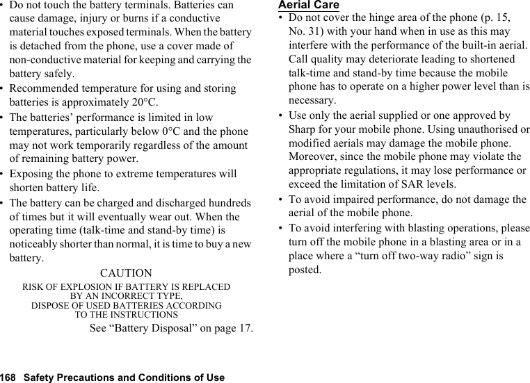 168 Safety Precautions and Conditions of Use• Do not touch the battery terminals. Batteries can cause damage, injury or burns if a conductive material touches exposed terminals. When the battery is detached from the phone, use a cover made of non-conductive material for keeping and carrying the battery safely.• Recommended temperature for using and storing batteries is approximately 20°C.• The batteries’ performance is limited in low temperatures, particularly below 0°C and the phone may not work temporarily regardless of the amount of remaining battery power.• Exposing the phone to extreme temperatures will shorten battery life.• The battery can be charged and discharged hundreds of times but it will eventually wear out. When the operating time (talk-time and stand-by time) is noticeably shorter than normal, it is time to buy a new battery.CAUTIONRISK OF EXPLOSION IF BATTERY IS REPLACEDBY AN INCORRECT TYPE,DISPOSE OF USED BATTERIES ACCORDINGTO THE INSTRUCTIONSSee “Battery Disposal” on page 17.Aerial Care• Do not cover the hinge area of the phone (p. 15, No. 31) with your hand when in use as this may interfere with the performance of the built-in aerial. Call quality may deteriorate leading to shortened talk-time and stand-by time because the mobile phone has to operate on a higher power level than is necessary.• Use only the aerial supplied or one approved by Sharp for your mobile phone. Using unauthorised or modified aerials may damage the mobile phone. Moreover, since the mobile phone may violate the appropriate regulations, it may lose performance or exceed the limitation of SAR levels.• To avoid impaired performance, do not damage the aerial of the mobile phone.• To avoid interfering with blasting operations, please turn off the mobile phone in a blasting area or in a place where a “turn off two-way radio” sign is posted.