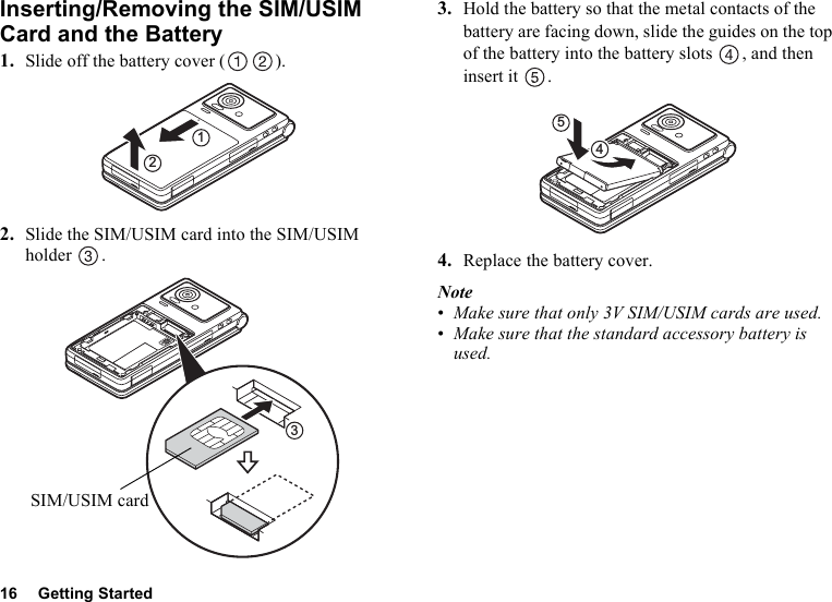 16 Getting StartedInserting/Removing the SIM/USIM Card and the Battery1. Slide off the battery cover ( ).2. Slide the SIM/USIM card into the SIM/USIM holder .3. Hold the battery so that the metal contacts of the battery are facing down, slide the guides on the top of the battery into the battery slots  , and then insert it  .4. Replace the battery cover.Note•Make sure that only 3V SIM/USIM cards are used.•Make sure that the standard accessory battery is used.123SIM/USIM card54