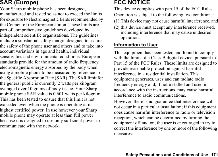 Safety Precautions and Conditions of Use 171SAR (Europe)Your Sharp mobile phone has been designed, manufactured and tested so as not to exceed the limits for exposure to electromagnetic fields recommended by the Council of the European Union. These limits are part of comprehensive guidelines developed by independent scientific organisations. The guidelines include a substantial safety margin designed to assure the safety of the phone user and others and to take into account variations in age and health, individual sensitivities and environmental conditions. European standards provide for the amount of radio frequency electromagnetic energy absorbed by the body when using a mobile phone to be measured by reference to the Specific Absorption Rate (SAR). The SAR limit for the general public is currently 2 watts per kilogram averaged over 10 grams of body tissue. Your Sharp mobile phone SAR value is 0.601 watts per kilogram. This has been tested to ensure that this limit is not exceeded even when the phone is operating at its highest certified power. In use however your Sharp mobile phone may operate at less than full power because it is designed to use only sufficient power to communicate with the network.FCC NOTICEThis device complies with part 15 of the FCC Rules.Operation is subject to the following two conditions:(1) This device may not cause harmful interference, and(2) this device must accept any interference received, including interference that may cause undesired operation.Information to UserThis equipment has been tested and found to comply with the limits of a Class B digital device, pursuant to Part 15 of the FCC Rules. These limits are designed to provide reasonable protection against harmful interference in a residential installation. This equipment generates, uses and can radiate radio frequency energy and, if not installed and used in accordance with the instructions, may cause harmful interference to radio communications.However, there is no guarantee that interference will not occur in a particular installation; if this equipment does cause harmful interference to radio or television reception, which can be determined by turning the equipment off and on, the user is encouraged to try to correct the interference by one or more of the following measures: