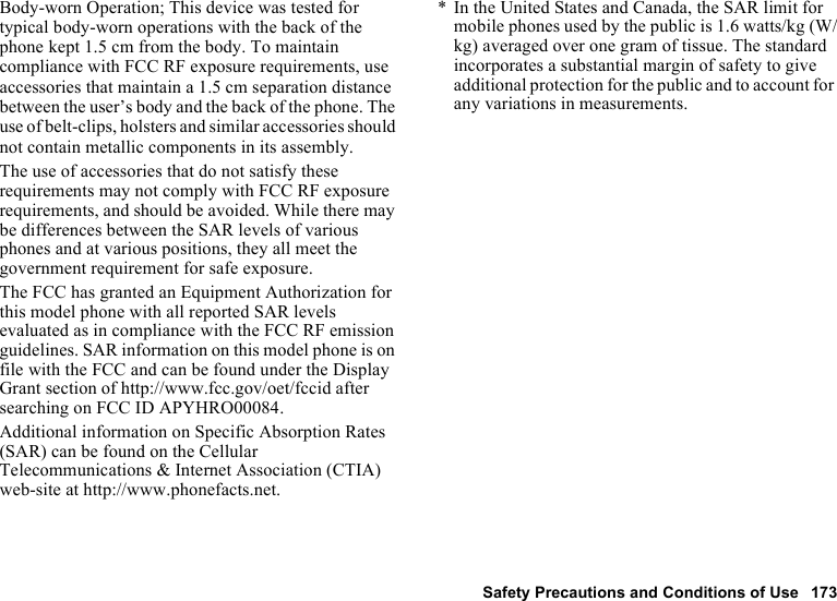 Safety Precautions and Conditions of Use 173Body-worn Operation; This device was tested for typical body-worn operations with the back of the phone kept 1.5 cm from the body. To maintain compliance with FCC RF exposure requirements, use accessories that maintain a 1.5 cm separation distance between the user’s body and the back of the phone. The use of belt-clips, holsters and similar accessories should not contain metallic components in its assembly.The use of accessories that do not satisfy these requirements may not comply with FCC RF exposure requirements, and should be avoided. While there may be differences between the SAR levels of various phones and at various positions, they all meet the government requirement for safe exposure.The FCC has granted an Equipment Authorization for this model phone with all reported SAR levels evaluated as in compliance with the FCC RF emission guidelines. SAR information on this model phone is on file with the FCC and can be found under the Display Grant section of http://www.fcc.gov/oet/fccid after searching on FCC ID APYHRO00084.Additional information on Specific Absorption Rates (SAR) can be found on the Cellular Telecommunications &amp; Internet Association (CTIA) web-site at http://www.phonefacts.net.* In the United States and Canada, the SAR limit for mobile phones used by the public is 1.6 watts/kg (W/kg) averaged over one gram of tissue. The standard incorporates a substantial margin of safety to give additional protection for the public and to account for any variations in measurements.