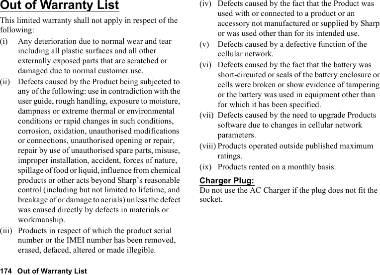 174 Out of Warranty ListOut of Warranty ListThis limited warranty shall not apply in respect of the following:(i) Any deterioration due to normal wear and tear including all plastic surfaces and all other externally exposed parts that are scratched or damaged due to normal customer use.(ii) Defects caused by the Product being subjected to any of the following: use in contradiction with the user guide, rough handling, exposure to moisture, dampness or extreme thermal or environmental conditions or rapid changes in such conditions, corrosion, oxidation, unauthorised modifications or connections, unauthorised opening or repair, repair by use of unauthorised spare parts, misuse, improper installation, accident, forces of nature, spillage of food or liquid, influence from chemical products or other acts beyond Sharp’s reasonable control (including but not limited to lifetime, and breakage of or damage to aerials) unless the defect was caused directly by defects in materials or workmanship.(iii) Products in respect of which the product serial number or the IMEI number has been removed, erased, defaced, altered or made illegible.(iv) Defects caused by the fact that the Product was used with or connected to a product or an accessory not manufactured or supplied by Sharp or was used other than for its intended use.(v) Defects caused by a defective function of the cellular network.(vi) Defects caused by the fact that the battery was short-circuited or seals of the battery enclosure or cells were broken or show evidence of tampering or the battery was used in equipment other than for which it has been specified.(vii) Defects caused by the need to upgrade Products software due to changes in cellular network parameters.(viii) Products operated outside published maximum ratings.(ix) Products rented on a monthly basis.Charger Plug:Do not use the AC Charger if the plug does not fit the socket.