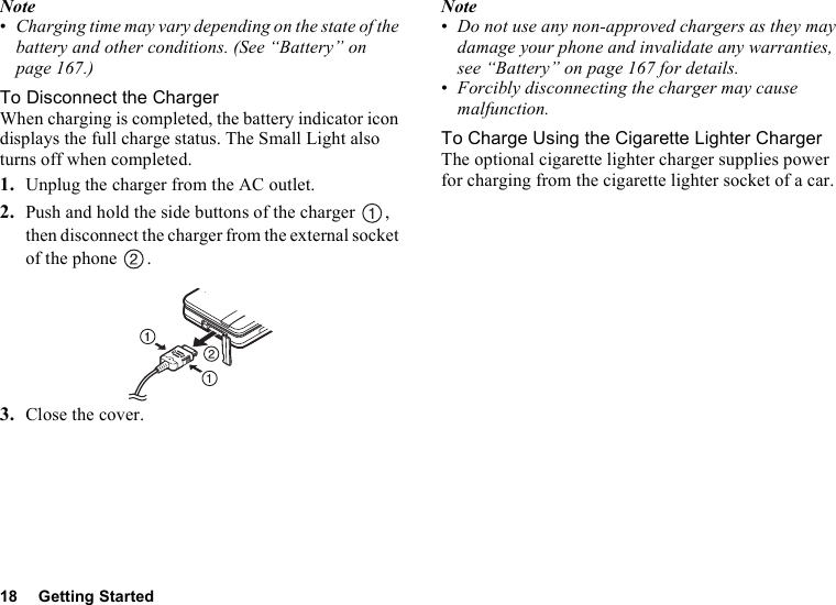 18 Getting StartedNote•Charging time may vary depending on the state of the battery and other conditions. (See “Battery” on page 167.)To Disconnect the ChargerWhen charging is completed, the battery indicator icon displays the full charge status. The Small Light also turns off when completed.1. Unplug the charger from the AC outlet.2. Push and hold the side buttons of the charger  , then disconnect the charger from the external socket of the phone  .3. Close the cover.Note•Do not use any non-approved chargers as they may damage your phone and invalidate any warranties, see “Battery” on page 167 for details.•Forcibly disconnecting the charger may cause malfunction.To Charge Using the Cigarette Lighter ChargerThe optional cigarette lighter charger supplies power for charging from the cigarette lighter socket of a car.