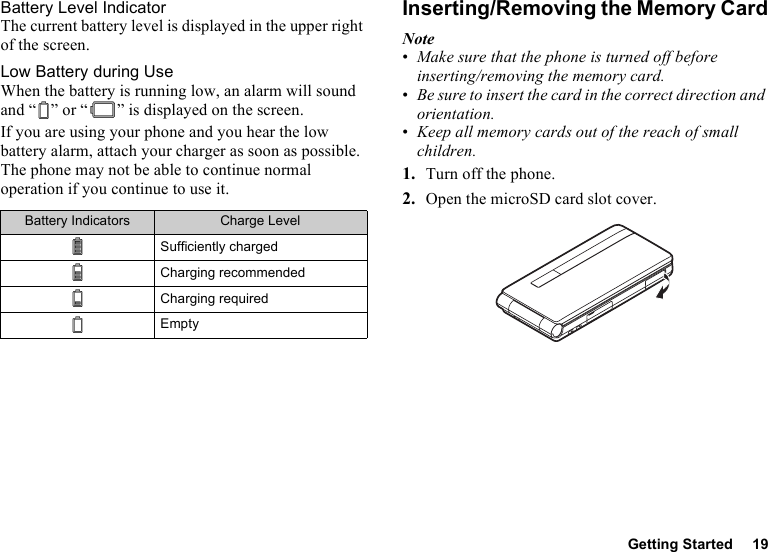 Getting Started 19Battery Level IndicatorThe current battery level is displayed in the upper right of the screen.Low Battery during UseWhen the battery is running low, an alarm will sound and “ ” or “ ” is displayed on the screen.If you are using your phone and you hear the low battery alarm, attach your charger as soon as possible. The phone may not be able to continue normal operation if you continue to use it.Inserting/Removing the Memory CardNote•Make sure that the phone is turned off before inserting/removing the memory card.•Be sure to insert the card in the correct direction and orientation.•Keep all memory cards out of the reach of small children.1. Turn off the phone.2. Open the microSD card slot cover.Battery Indicators Charge LevelSufficiently chargedCharging recommendedCharging requiredEmpty