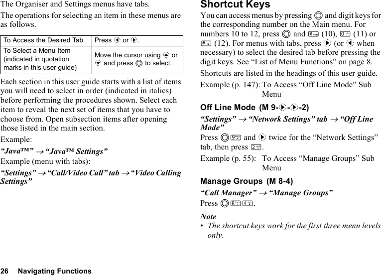 26 Navigating FunctionsThe Organiser and Settings menus have tabs.The operations for selecting an item in these menus are as follows.Each section in this user guide starts with a list of items you will need to select in order (indicated in italics) before performing the procedures shown. Select each item to reveal the next set of items that you have to choose from. Open subsection items after opening those listed in the main section.Example:“Java™” → “Java™ Settings”Example (menu with tabs):“Settings” → “Call/Video Call” tab → “Video Calling Settings”Shortcut KeysYou can access menus by pressing B and digit keys for the corresponding number on the Main menu. For numbers 10 to 12, press B and P (10), Q (11) or R (12). For menus with tabs, press d (or c when necessary) to select the desired tab before pressing the digit keys. See “List of Menu Functions” on page 8.Shortcuts are listed in the headings of this user guide.Example (p. 147): To Access “Off Line Mode” Sub MenuOff Line Mode“Settings” → “Network Settings” tab → “Off Line Mode”Press BO and d twice for the “Network Settings” tab, then press H.Example (p. 55): To Access “Manage Groups” Sub MenuManage Groups“Call Manager” → “Manage Groups”Press BNJ.Note•The shortcut keys work for the first three menu levels only.To Access the Desired Tab Press c or d.To Select a Menu Item (indicated in quotation marks in this user guide)Move the cursor using a or b and press B to select. (M 9-d-d-2) (M 8-4)