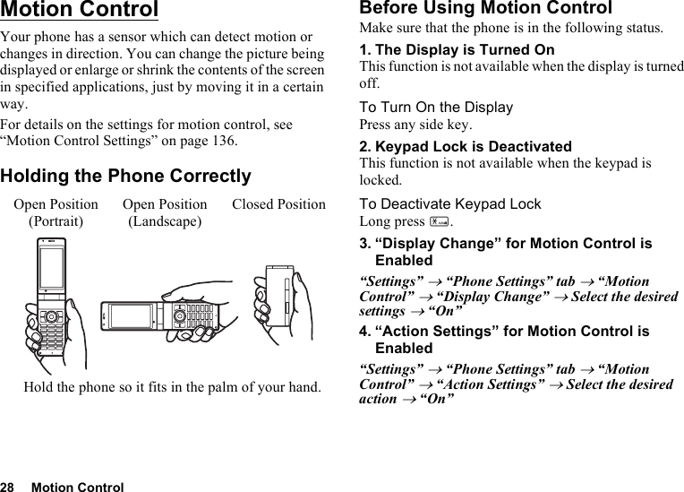 28 Motion ControlMotion ControlYour phone has a sensor which can detect motion or changes in direction. You can change the picture being displayed or enlarge or shrink the contents of the screen in specified applications, just by moving it in a certain way.For details on the settings for motion control, see “Motion Control Settings” on page 136.Holding the Phone CorrectlyBefore Using Motion ControlMake sure that the phone is in the following status.1. The Display is Turned OnThis function is not available when the display is turned off.To Turn On the DisplayPress any side key.2. Keypad Lock is DeactivatedThis function is not available when the keypad is locked.To Deactivate Keypad LockLong press P.3. “Display Change” for Motion Control is Enabled“Settings” → “Phone Settings” tab → “Motion Control” → “Display Change” → Select the desired settings → “On” 4. “Action Settings” for Motion Control is Enabled“Settings” → “Phone Settings” tab → “Motion Control” → “Action Settings” → Select the desired action → “On”Open Position(Portrait)Closed PositionHold the phone so it fits in the palm of your hand.Open Position(Landscape)