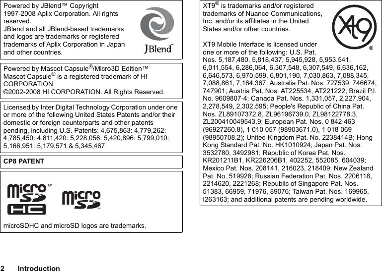 2IntroductionPowered by JBlend™ Copyright 1997-2008 Aplix Corporation. All rights reserved.JBlend and all JBlend-based trademarks and logos are trademarks or registered trademarks of Aplix Corporation in Japan and other countries.Powered by Mascot Capsule®/Micro3D Edition™Mascot Capsule® is a registered trademark of HI CORPORATION©2002-2008 HI CORPORATION. All Rights Reserved.Licensed by Inter Digital Technology Corporation under one or more of the following United States Patents and/or their domestic or foreign counterparts and other patents pending, including U.S. Patents: 4,675,863: 4,779,262: 4,785,450: 4,811,420: 5,228,056: 5,420,896: 5,799,010: 5,166,951: 5,179,571 &amp; 5,345,467CP8 PATENTmicroSDHC and microSD logos are trademarks.XT9® is trademarks and/or registered trademarks of Nuance Communications, Inc. and/or its affiliates in the United States and/or other countries.XT9 Mobile Interface is licensed under one or more of the following: U.S. Pat. Nos. 5,187,480, 5,818,437, 5,945,928, 5,953,541, 6,011,554, 6,286,064, 6,307,548, 6,307,549, 6,636,162, 6,646,573, 6,970,599, 6,801,190, 7,030,863, 7,088,345, 7,088,861, 7,164,367; Australia Pat. Nos. 727539, 746674, 747901; Austria Pat. Nos. AT225534, AT221222; Brazil P.I. No. 9609807-4; Canada Pat. Nos. 1,331,057, 2,227,904, 2,278,549, 2,302,595; People&apos;s Republic of China Pat. Nos. ZL89107372.8, ZL96196739.0, ZL98122778.3, ZL200410049543.9; European Pat. Nos. 0 842 463 (96927260.8), 1 010 057 (98903671.0), 1 018 069 (98950708.2); United Kingdom Pat. No. 2238414B; Hong Kong Standard Pat. No. HK1010924; Japan Pat. Nos. 3532780, 3492981; Republic of Korea Pat. Nos. KR201211B1, KR226206B1, 402252, 552085, 604039; Mexico Pat. Nos. 208141, 216023, 218409; New Zealand Pat. No. 519928; Russian Federation Pat. Nos. 2206118, 2214620, 2221268; Republic of Singapore Pat. Nos. 51383, 66959, 71976, 89076; Taiwan Pat. Nos. 169965, I263163; and additional patents are pending worldwide.