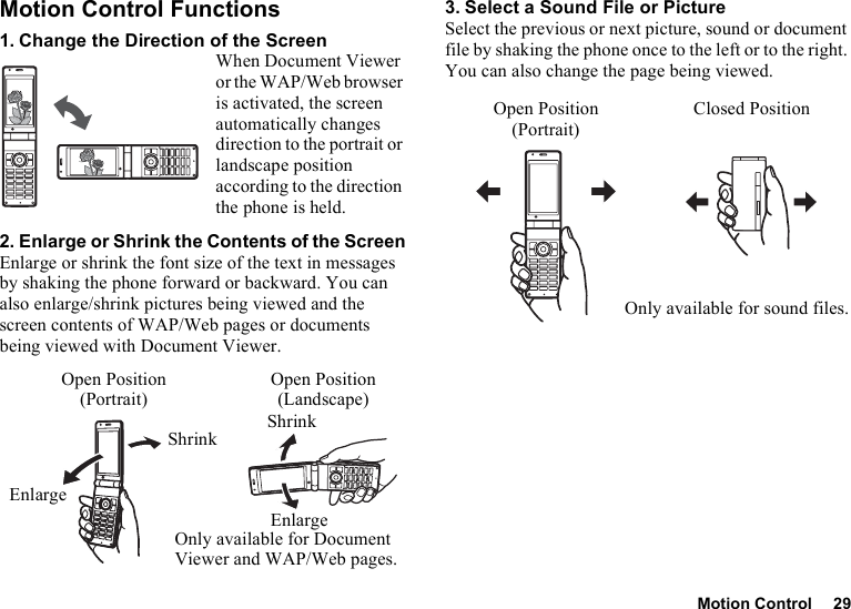 Motion Control 29Motion Control Functions1. Change the Direction of the ScreenWhen Document Viewer or the WAP/Web browser is activated, the screen automatically changes direction to the portrait or landscape position according to the direction the phone is held.2. Enlarge or Shrink the Contents of the ScreenEnlarge or shrink the font size of the text in messages by shaking the phone forward or backward. You can also enlarge/shrink pictures being viewed and the screen contents of WAP/Web pages or documents being viewed with Document Viewer.3. Select a Sound File or PictureSelect the previous or next picture, sound or document file by shaking the phone once to the left or to the right. You can also change the page being viewed.ShrinkEnlargeShrinkEnlargeOnly available for Document Viewer and WAP/Web pages.Open Position(Portrait)Open Position(Landscape)Open Position(Portrait)Closed PositionOnly available for sound files.