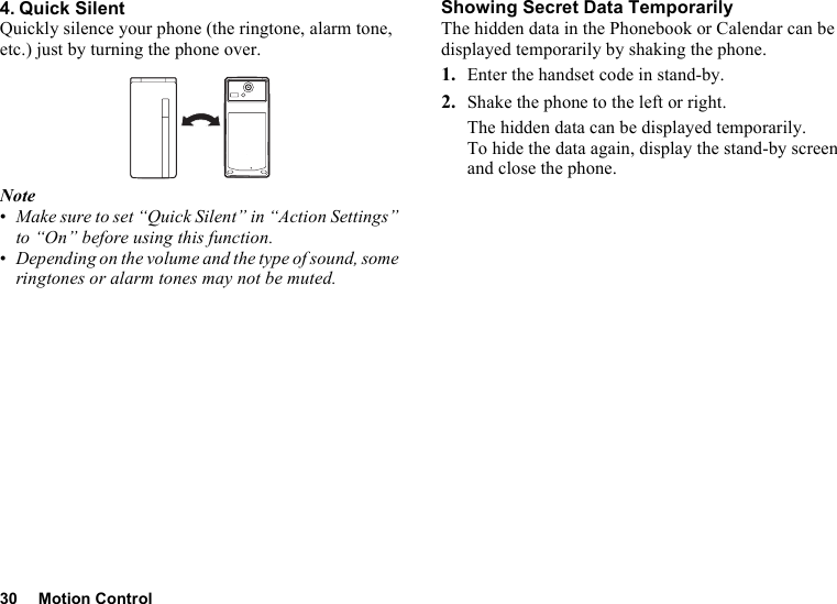 30 Motion Control4. Quick SilentQuickly silence your phone (the ringtone, alarm tone, etc.) just by turning the phone over.Note•Make sure to set “Quick Silent” in “Action Settings” to “On” before using this function.•Depending on the volume and the type of sound, some ringtones or alarm tones may not be muted.Showing Secret Data TemporarilyThe hidden data in the Phonebook or Calendar can be displayed temporarily by shaking the phone.1. Enter the handset code in stand-by.2. Shake the phone to the left or right.The hidden data can be displayed temporarily.To hide the data again, display the stand-by screen and close the phone.