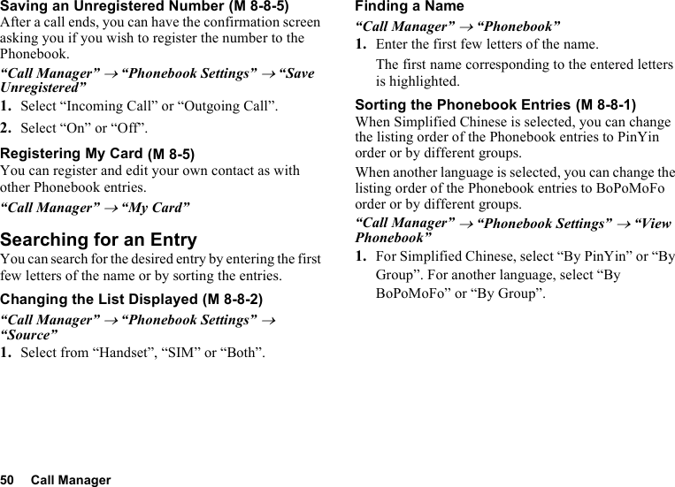 50 Call ManagerSaving an Unregistered NumberAfter a call ends, you can have the confirmation screen asking you if you wish to register the number to the Phonebook.“Call Manager” → “Phonebook Settings” → “Save Unregistered”1. Select “Incoming Call” or “Outgoing Call”.2. Select “On” or “Off”.Registering My CardYou can register and edit your own contact as with other Phonebook entries.“Call Manager” → “My Card”Searching for an EntryYou can search for the desired entry by entering the first few letters of the name or by sorting the entries.Changing the List Displayed“Call Manager” → “Phonebook Settings” → “Source”1. Select from “Handset”, “SIM” or “Both”.Finding a Name“Call Manager” → “Phonebook”1. Enter the first few letters of the name.The first name corresponding to the entered letters is highlighted.Sorting the Phonebook EntriesWhen Simplified Chinese is selected, you can change the listing order of the Phonebook entries to PinYin order or by different groups.When another language is selected, you can change the listing order of the Phonebook entries to BoPoMoFo order or by different groups.“Call Manager” → “Phonebook Settings” → “View Phonebook”1. For Simplified Chinese, select “By PinYin” or “By Group”. For another language, select “By BoPoMoFo” or “By Group”. (M 8-8-5) (M 8-5) (M 8-8-2) (M 8-8-1)