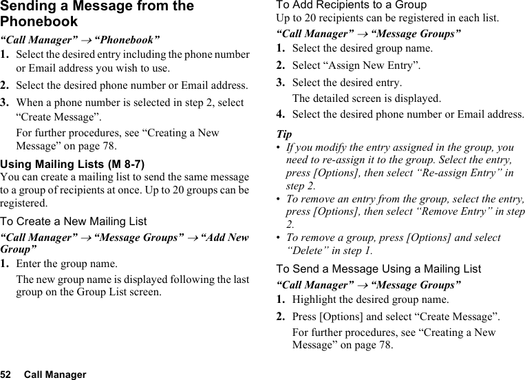 52 Call ManagerSending a Message from the Phonebook“Call Manager” → “Phonebook”1. Select the desired entry including the phone number or Email address you wish to use.2. Select the desired phone number or Email address.3. When a phone number is selected in step 2, select “Create Message”.For further procedures, see “Creating a New Message” on page 78.Using Mailing ListsYou can create a mailing list to send the same message to a group of recipients at once. Up to 20 groups can be registered.To Create a New Mailing List“Call Manager” → “Message Groups” → “Add New Group”1. Enter the group name.The new group name is displayed following the last group on the Group List screen.To Add Recipients to a GroupUp to 20 recipients can be registered in each list.“Call Manager” → “Message Groups”1. Select the desired group name.2. Select “Assign New Entry”.3. Select the desired entry.The detailed screen is displayed.4. Select the desired phone number or Email address.Tip•If you modify the entry assigned in the group, you need to re-assign it to the group. Select the entry, press [Options], then select “Re-assign Entry” in step 2.•To remove an entry from the group, select the entry, press [Options], then select “Remove Entry” in step 2.•To remove a group, press [Options] and select “Delete” in step 1.To Send a Message Using a Mailing List“Call Manager” → “Message Groups”1. Highlight the desired group name.2. Press [Options] and select “Create Message”.For further procedures, see “Creating a New Message” on page 78. (M 8-7)