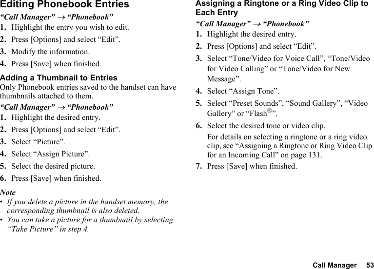 Call Manager 53Editing Phonebook Entries“Call Manager” → “Phonebook”1. Highlight the entry you wish to edit.2. Press [Options] and select “Edit”.3. Modify the information.4. Press [Save] when finished.Adding a Thumbnail to EntriesOnly Phonebook entries saved to the handset can have thumbnails attached to them.“Call Manager” → “Phonebook”1. Highlight the desired entry.2. Press [Options] and select “Edit”.3. Select “Picture”.4. Select “Assign Picture”.5. Select the desired picture.6. Press [Save] when finished.Note•If you delete a picture in the handset memory, the corresponding thumbnail is also deleted.•You can take a picture for a thumbnail by selecting “Take Picture” in step 4.Assigning a Ringtone or a Ring Video Clip to Each Entry“Call Manager” → “Phonebook”1. Highlight the desired entry.2. Press [Options] and select “Edit”.3. Select “Tone/Video for Voice Call”, “Tone/Video for Video Calling” or “Tone/Video for New Message”.4. Select “Assign Tone”.5. Select “Preset Sounds”, “Sound Gallery”, “Video Gallery” or “Flash®”.6. Select the desired tone or video clip.For details on selecting a ringtone or a ring video clip, see “Assigning a Ringtone or Ring Video Clip for an Incoming Call” on page 131.7. Press [Save] when finished.