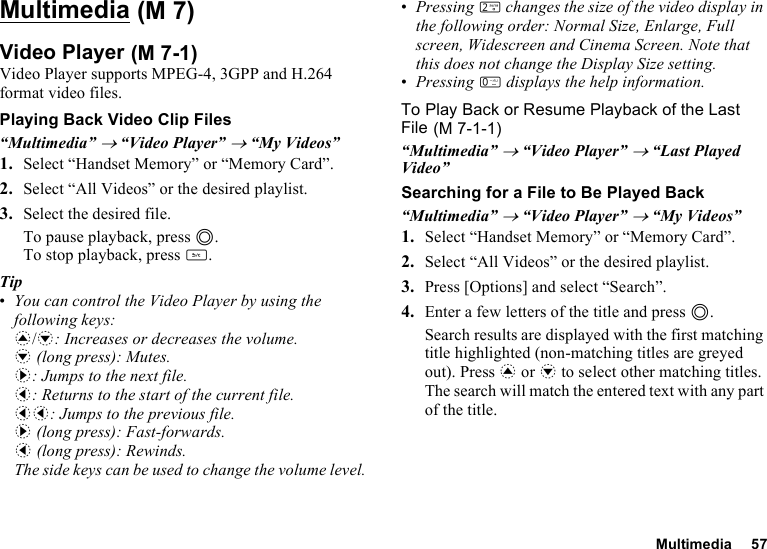 Multimedia 57MultimediaVideo PlayerVideo Player supports MPEG-4, 3GPP and H.264 format video files.Playing Back Video Clip Files“Multimedia” → “Video Player” → “My Videos”1. Select “Handset Memory” or “Memory Card”.2. Select “All Videos” or the desired playlist.3. Select the desired file.To pause playback, press B.To stop playback, press U.Tip•You can control the Video Player by using the following keys:a/b: Increases or decreases the volume.b (long press): Mutes.d: Jumps to the next file.c: Returns to the start of the current file.cc: Jumps to the previous file.d (long press): Fast-forwards.c (long press): Rewinds.The side keys can be used to change the volume level.•Pressing H changes the size of the video display in the following order: Normal Size, Enlarge, Full screen, Widescreen and Cinema Screen. Note that this does not change the Display Size setting.•Pressing Q displays the help information.To Play Back or Resume Playback of the Last File“Multimedia” → “Video Player” → “Last Played Video”Searching for a File to Be Played Back“Multimedia” → “Video Player” → “My Videos”1. Select “Handset Memory” or “Memory Card”.2. Select “All Videos” or the desired playlist.3. Press [Options] and select “Search”.4. Enter a few letters of the title and press B.Search results are displayed with the first matching title highlighted (non-matching titles are greyed out). Press a or b to select other matching titles. The search will match the entered text with any part of the title. (M 7) (M 7-1) (M 7-1-1)