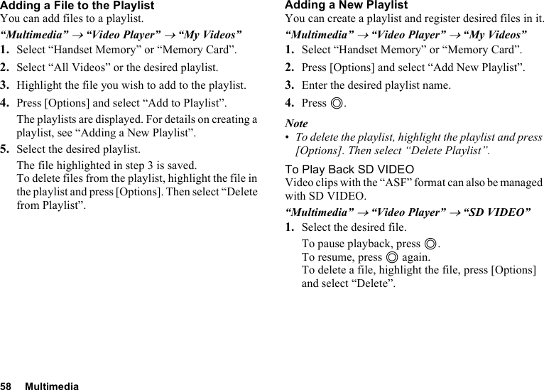 58 MultimediaAdding a File to the PlaylistYou can add files to a playlist.“Multimedia” → “Video Player” → “My Videos”1. Select “Handset Memory” or “Memory Card”.2. Select “All Videos” or the desired playlist.3. Highlight the file you wish to add to the playlist.4. Press [Options] and select “Add to Playlist”.The playlists are displayed. For details on creating a playlist, see “Adding a New Playlist”.5. Select the desired playlist.The file highlighted in step 3 is saved.To delete files from the playlist, highlight the file in the playlist and press [Options]. Then select “Delete from Playlist”.Adding a New PlaylistYou can create a playlist and register desired files in it.“Multimedia” → “Video Player” → “My Videos”1. Select “Handset Memory” or “Memory Card”.2. Press [Options] and select “Add New Playlist”.3. Enter the desired playlist name.4. Press B.Note•To delete the playlist, highlight the playlist and press [Options]. Then select “Delete Playlist”.To Play Back SD VIDEOVideo clips with the “ASF” format can also be managed with SD VIDEO.“Multimedia” → “Video Player” → “SD VIDEO”1. Select the desired file.To pause playback, press B.To resume, press B again.To delete a file, highlight the file, press [Options] and select “Delete”.