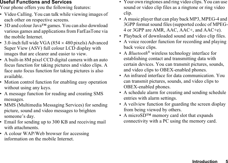 Introduction 5Useful Functions and ServicesYour phone offers you the following features:• Video Calling. You can talk while viewing images of each other on respective screens.• 3D and colour Java™ games. You can also download various games and applications from FarEasTone via the mobile Internet.• 3.0-inch full wide VGA (854 ×480 pixels) Advanced Super View (ASV) full colour LCD display with images that are clearer and easier to view.• A built-in 8M pixel CCD digital camera with an auto focus function for taking pictures and video clips. A face auto focus function for taking pictures is also available.• Motion control function for enabling easy operation without using any keys.• A message function for reading and creating SMS messages.• MMS (Multimedia Messaging Services) for sending picture, sound and video messages to brighten someone’s day.• Email for sending up to 300 KB and receiving mail with attachments.• A colour WAP/Web browser for accessing information on the mobile Internet.• Your own ringtones and ring video clips. You can use sound or video clip files as a ringtone or ring video clip.• A music player that can play back MP3, MPEG-4 and 3GPP format sound files (supported codec of MPEG-4 or 3GPP are AMR, AAC, AAC+, and AAC+e).• Playback of downloaded sound and video clip files.• A voice recorder function for recording and playing back voice clips.•A Bluetooth® wireless technology interface for establishing contact and transmitting data with certain devices. You can transmit pictures, sounds, and video clips to OBEX-enabled phones.• An infrared interface for data communication. You can transmit pictures, sounds, and video clips to OBEX-enabled phones.• A schedule alarm for creating and sending schedule entries with alarm settings.• A veilview function for guarding the screen display from being viewed by others.• A microSD™ memory card slot that expands connectivity with a PC using the memory card.