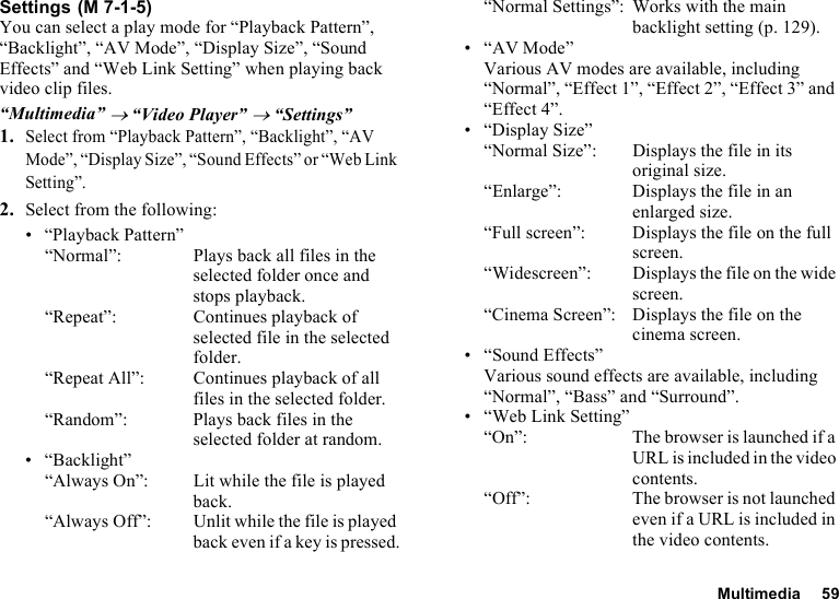 Multimedia 59SettingsYou can select a play mode for “Playback Pattern”, “Backlight”, “AV Mode”, “Display Size”, “Sound Effects” and “Web Link Setting” when playing back video clip files.“Multimedia” → “Video Player” → “Settings”1.Select from “Playback Pattern”, “Backlight”, “AV Mode”, “Display Size”, “Sound Effects” or “Web Link Setting”.2. Select from the following:• “Playback Pattern”“Normal”: Plays back all files in the selected folder once and stops playback.“Repeat”:  Continues playback of selected file in the selected folder.“Repeat All”: Continues playback of all files in the selected folder.“Random”: Plays back files in the selected folder at random.•“Backlight”“Always On”:  Lit while the file is played back.“Always Off”: Unlit while the file is played back even if a key is pressed.“Normal Settings”: Works with the main backlight setting (p. 129).• “AV Mode”Various AV modes are available, including “Normal”, “Effect 1”, “Effect 2”, “Effect 3” and “Effect 4”.• “Display Size”“Normal Size”:  Displays the file in its original size.“Enlarge”: Displays the file in an enlarged size.“Full screen”: Displays the file on the full screen.“Widescreen”: Displays the file on the wide screen.“Cinema Screen”: Displays the file on the cinema screen.• “Sound Effects”Various sound effects are available, including “Normal”, “Bass” and “Surround”.• “Web Link Setting”“On”: The browser is launched if a URL is included in the video contents.“Off”: The browser is not launched even if a URL is included in the video contents. (M 7-1-5)