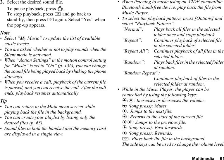 Multimedia 612. Select the desired sound file.To pause playback, press B.To stop playback, press F and go back to stand-by, then press F again. Select “Yes” when the pop-up appears.Note•Select “My Music” to update the list of available music tracks. •You are asked whether or not to play sounds when the Silent mode is activated.•When “Action Settings” in the motion control setting for “Music” is set to “On” (p. 136), you can change the sound file being played back by shaking the phone sideways.•When you receive a call, playback of the current file is paused, and you can receive the call. After the call ends, playback resumes automatically.Tip•You can return to the Main menu screen while playing back the file in the background.•You can create your playlist by listing only the desired files (p. 63).•Sound files in both the handset and the memory card are displayed in a single view.•When listening to music using an A2DP compatible Bluetooth handsfree device, play back the file from Music Player.•To select the playback pattern, press [Options] and select “Playback Pattern”.“Normal”: Plays back all files in the selected folder once and stops playback.“Repeat”: Continues playback of selected file in the selected folder. “Repeat All”: Continues playback of all files in the selected folder.“Random”: Plays back files in the selected folder at random.“Random Repeat”:Continues playback of files in the selected folder at random.•While in the Music Player, the player can be controlled by using the following keys:a/b: Increases or decreases the volume.b (long press): Mutes.d: Jumps to the next file.c: Returns to the start of the current file.cc: Jumps to the previous file.d (long press): Fast-forwards.c (long press): Rewinds.F: Plays back the file in the background.The side keys can be used to change the volume level.