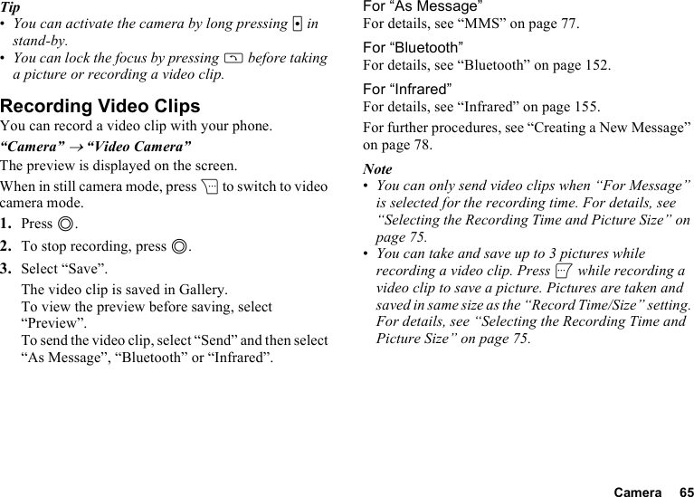 Camera 65Tip•You can activate the camera by long pressing X in stand-by.•You can lock the focus by pressing D before taking a picture or recording a video clip.Recording Video ClipsYou can record a video clip with your phone.“Camera” → “Video Camera”The preview is displayed on the screen.When in still camera mode, press C to switch to video camera mode.1. Press B.2. To stop recording, press B.3. Select “Save”.The video clip is saved in Gallery.To view the preview before saving, select “Preview”.To send the video clip, select “Send” and then select “As Message”, “Bluetooth” or “Infrared”.For “As Message”For details, see “MMS” on page 77.For “Bluetooth”For details, see “Bluetooth” on page 152.For “Infrared”For details, see “Infrared” on page 155.For further procedures, see “Creating a New Message” on page 78.Note•You can only send video clips when “For Message” is selected for the recording time. For details, see “Selecting the Recording Time and Picture Size” on page 75.•You can take and save up to 3 pictures while recording a video clip. Press A while recording a video clip to save a picture. Pictures are taken and saved in same size as the “Record Time/Size” setting. For details, see “Selecting the Recording Time and Picture Size” on page 75.