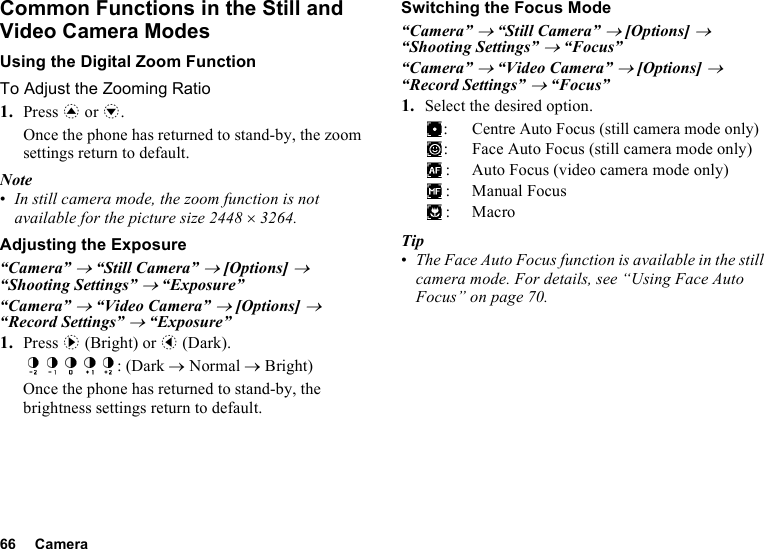 66 CameraCommon Functions in the Still and Video Camera ModesUsing the Digital Zoom FunctionTo Adjust the Zooming Ratio1. Press a or b.Once the phone has returned to stand-by, the zoom settings return to default.Note•In still camera mode, the zoom function is not available for the picture size 2448 ×3264.Adjusting the Exposure“Camera” → “Still Camera” → [Options] → “Shooting Settings” → “Exposure”“Camera” → “Video Camera” → [Options] → “Record Settings” → “Exposure”1. Press d (Bright) or c (Dark).: (Dark → Normal → Bright)Once the phone has returned to stand-by, the brightness settings return to default.Switching the Focus Mode“Camera” → “Still Camera” → [Options] → “Shooting Settings” → “Focus”“Camera” → “Video Camera” → [Options] → “Record Settings” → “Focus”1. Select the desired option.:Centre Auto Focus (still camera mode only): Face Auto Focus (still camera mode only): Auto Focus (video camera mode only): Manual Focus:MacroTip•The Face Auto Focus function is available in the still camera mode. For details, see “Using Face Auto Focus” on page 70.
