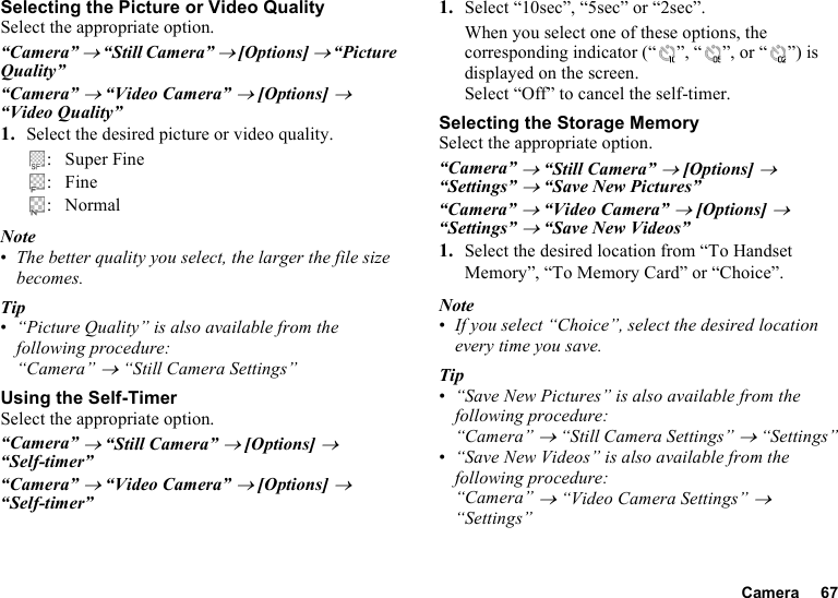 Camera 67Selecting the Picture or Video QualitySelect the appropriate option.“Camera” → “Still Camera” → [Options] → “Picture Quality”“Camera” → “Video Camera” → [Options] → “Video Quality”1. Select the desired picture or video quality.: Super Fine:Fine: NormalNote•The better quality you select, the larger the file size becomes.Tip•“Picture Quality” is also available from the following procedure:“Camera” → “Still Camera Settings”Using the Self-TimerSelect the appropriate option.“Camera” → “Still Camera” → [Options] → “Self-timer”“Camera” → “Video Camera” → [Options] → “Self-timer”1. Select “10sec”, “5sec” or “2sec”. When you select one of these options, the corresponding indicator (“ ”, “ ”, or “ ”) is displayed on the screen.Select “Off” to cancel the self-timer.Selecting the Storage MemorySelect the appropriate option.“Camera” → “Still Camera” → [Options] → “Settings” → “Save New Pictures”“Camera” → “Video Camera” → [Options] → “Settings” → “Save New Videos”1. Select the desired location from “To Handset Memory”, “To Memory Card” or “Choice”.Note•If you select “Choice”, select the desired location every time you save.Tip•“Save New Pictures” is also available from the following procedure:“Camera” → “Still Camera Settings” → “Settings”•“Save New Videos” is also available from the following procedure:“Camera” → “Video Camera Settings” → “Settings”