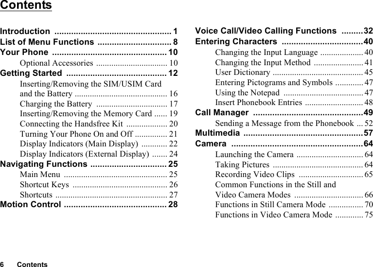 6ContentsContentsIntroduction ................................................. 1List of Menu Functions ............................... 8Your Phone ................................................ 10Optional Accessories ................................. 10Getting Started .......................................... 12Inserting/Removing the SIM/USIM Card and the Battery ........................................... 16Charging the Battery ................................. 17Inserting/Removing the Memory Card ...... 19Connecting the Handsfree Kit ................... 20Turning Your Phone On and Off ............... 21Display Indicators (Main Display) ............ 22Display Indicators (External Display) ....... 24Navigating Functions ................................ 25Main Menu ................................................ 25Shortcut Keys ............................................ 26Shortcuts .................................................... 27Motion Control ........................................... 28Voice Call/Video Calling Functions .........32Entering Characters ..................................40Changing the Input Language .................... 40Changing the Input Method ....................... 41User Dictionary .......................................... 45Entering Pictograms and Symbols ............. 47Using the Notepad ..................................... 47Insert Phonebook Entries ........................... 48Call Manager ..............................................49Sending a Message from the Phonebook ... 52Multimedia ..................................................57Camera .......................................................64Launching the Camera ............................... 64Taking Pictures .......................................... 64Recording Video Clips .............................. 65Common Functions in the Still and Video Camera Modes ................................ 66Functions in Still Camera Mode ................ 70Functions in Video Camera Mode ............. 75