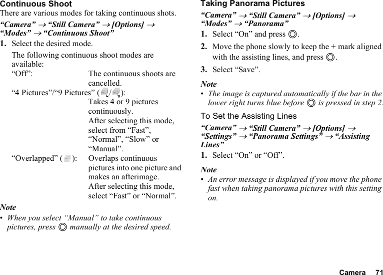 Camera 71Continuous ShootThere are various modes for taking continuous shots.“Camera” → “Still Camera” → [Options] → “Modes” → “Continuous Shoot”1. Select the desired mode.The following continuous shoot modes are available:“Off”: The continuous shoots are cancelled.“4 Pictures”/“9 Pictures” ( / ): Takes 4 or 9 pictures continuously. After selecting this mode, select from “Fast”, “Normal”, “Slow” or “Manual”.“Overlapped” ( ): Overlaps continuous pictures into one picture and makes an afterimage. After selecting this mode, select “Fast” or “Normal”.Note•When you select “Manual” to take continuous pictures, press B manually at the desired speed.Taking Panorama Pictures“Camera” → “Still Camera” → [Options] → “Modes” → “Panorama”1. Select “On” and press B.2. Move the phone slowly to keep the + mark aligned with the assisting lines, and press B.3. Select “Save”.Note•The image is captured automatically if the bar in the lower right turns blue before B is pressed in step 2.To Set the Assisting Lines“Camera” → “Still Camera” → [Options] → “Settings” → “Panorama Settings” → “Assisting Lines”1. Select “On” or “Off”.Note•An error message is displayed if you move the phone fast when taking panorama pictures with this setting on.