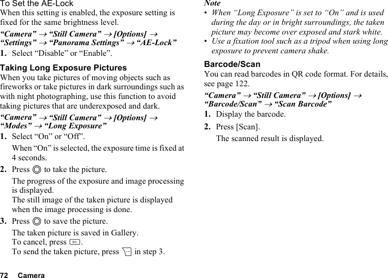 72 CameraTo Set the AE-LockWhen this setting is enabled, the exposure setting is fixed for the same brightness level.“Camera” → “Still Camera” → [Options] → “Settings” → “Panorama Settings” → “AE-Lock”1. Select “Disable” or “Enable”.Taking Long Exposure PicturesWhen you take pictures of moving objects such as fireworks or take pictures in dark surroundings such as with night photographing, use this function to avoid taking pictures that are underexposed and dark.“Camera” → “Still Camera” → [Options] → “Modes” → “Long Exposure”1. Select “On” or “Off”.When “On” is selected, the exposure time is fixed at 4 seconds.2. Press B to take the picture.The progress of the exposure and image processing is displayed.The still image of the taken picture is displayed when the image processing is done.3. Press B to save the picture.The taken picture is saved in Gallery.To cancel, press U.To send the taken picture, press C in step 3.Note•When “Long Exposure” is set to “On” and is used during the day or in bright surroundings, the taken picture may become over exposed and stark white.•Use a fixation tool such as a tripod when using long exposure to prevent camera shake.Barcode/ScanYou can read barcodes in QR code format. For details, see page 122.“Camera” → “Still Camera” → [Options] → “Barcode/Scan” → “Scan Barcode”1. Display the barcode.2. Press [Scan].The scanned result is displayed.