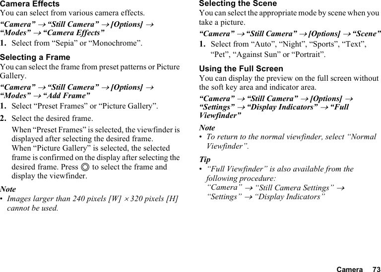 Camera 73Camera EffectsYou can select from various camera effects.“Camera” → “Still Camera” → [Options] → “Modes” → “Camera Effects”1. Select from “Sepia” or “Monochrome”.Selecting a FrameYou can select the frame from preset patterns or Picture Gallery.“Camera” → “Still Camera” → [Options] → “Modes” → “Add Frame”1. Select “Preset Frames” or “Picture Gallery”.2. Select the desired frame.When “Preset Frames” is selected, the viewfinder is displayed after selecting the desired frame.When “Picture Gallery” is selected, the selected frame is confirmed on the display after selecting the desired frame. Press B to select the frame and display the viewfinder.Note•Images larger than 240 pixels [W] × 320 pixels [H] cannot be used.Selecting the SceneYou can select the appropriate mode by scene when you take a picture.“Camera” → “Still Camera” → [Options] → “Scene”1. Select from “Auto”, “Night”, “Sports”, “Text”, “Pet”, “Against Sun” or “Portrait”.Using the Full ScreenYou can display the preview on the full screen without the soft key area and indicator area.“Camera” → “Still Camera” → [Options] → “Settings” → “Display Indicators” → “Full Viewfinder”Note•To return to the normal viewfinder, select “Normal Viewfinder”.Tip•“Full Viewfinder” is also available from the following procedure:“Camera” → “Still Camera Settings” → “Settings” → “Display Indicators”