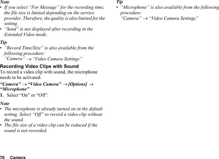 76 CameraNote•If you select “For Message” for the recording time, the file size is limited depending on the service provider. Therefore, the quality is also limited for the setting.•“Send” is not displayed after recording in the Extended Video mode.Tip•“Record Time/Size” is also available from the following procedure:“Camera” → “Video Camera Settings”Recording Video Clips with SoundTo record a video clip with sound, the microphone needs to be activated.“Camera” → “Video Camera” → [Options] → “Microphone”1. Select “On” or “Off”.Note•The microphone is already turned on in the default setting. Select “Off” to record a video clip without the sound.•The file size of a video clip can be reduced if the sound is not recorded.Tip•“Microphone” is also available from the following procedure:“Camera” → “Video Camera Settings”