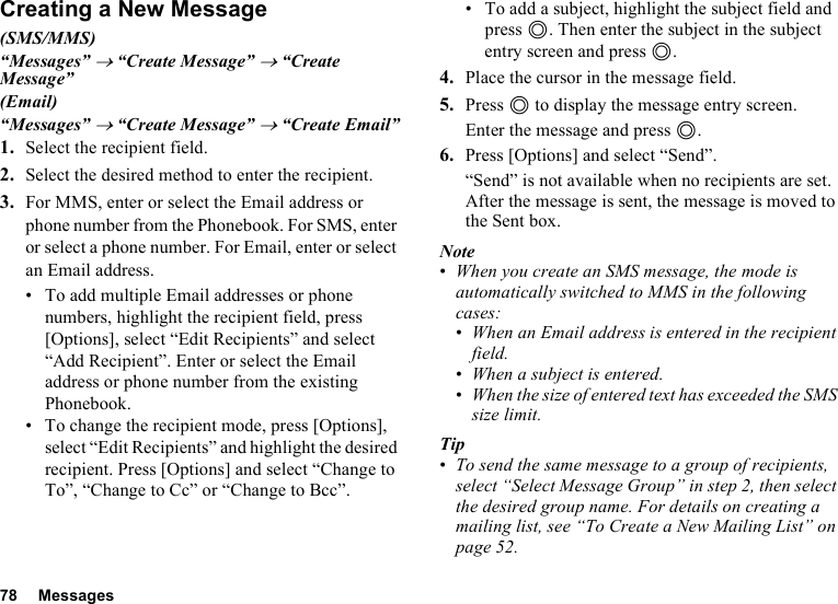 78 MessagesCreating a New Message(SMS/MMS)“Messages” → “Create Message” → “Create Message”(Email)“Messages” → “Create Message” → “Create Email”1. Select the recipient field.2. Select the desired method to enter the recipient.3. For MMS, enter or select the Email address or phone number from the Phonebook. For SMS, enter or select a phone number. For Email, enter or select an Email address.• To add multiple Email addresses or phone numbers, highlight the recipient field, press [Options], select “Edit Recipients” and select “Add Recipient”. Enter or select the Email address or phone number from the existing Phonebook.• To change the recipient mode, press [Options], select “Edit Recipients” and highlight the desired recipient. Press [Options] and select “Change to To”, “Change to Cc” or “Change to Bcc”.• To add a subject, highlight the subject field and press B. Then enter the subject in the subject entry screen and press B.4. Place the cursor in the message field.5. Press B to display the message entry screen.Enter the message and press B.6. Press [Options] and select “Send”.“Send” is not available when no recipients are set.After the message is sent, the message is moved to the Sent box.Note•When you create an SMS message, the mode is automatically switched to MMS in the following cases:•When an Email address is entered in the recipient field.•When a subject is entered.•When the size of entered text has exceeded the SMS size limit.Tip•To send the same message to a group of recipients, select “Select Message Group” in step 2, then select the desired group name. For details on creating a mailing list, see “To Create a New Mailing List” on page 52.