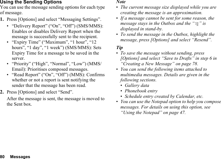 80 MessagesUsing the Sending OptionsYou can use the message sending options for each type of message.1. Press [Options] and select “Messaging Settings”.• “Delivery Report” (“On”, “Off”) (SMS/MMS): Enables or disables Delivery Report when the message is successfully sent to the recipient.• “Expiry Time” (“Maximum”, “1 hour”, “12 hours”, “1 day”, “1 week”) (SMS/MMS): Sets Expiry Time for a message to be saved in the server.• “Priority” (“High”, “Normal”, “Low”) (MMS/Email): Prioritises composed messages.• “Read Report” (“On”, “Off”) (MMS): Confirms whether or not a report is sent notifying the sender that the message has been read.2. Press [Options] and select “Send”.After the message is sent, the message is moved to the Sent box.Note•The current message size displayed while you are creating the message is an approximation.•If a message cannot be sent for some reason, the message stays in the Outbox and the “ ” is displayed in stand-by.•To send the message in the Outbox, highlight the message, press [Options] and select “Resend”.Tip•To save the message without sending, press [Options] and select “Save to Drafts” in step 6 in “Creating a New Message” on page 78.•You can send the following items attached to multimedia messages. Details are given in the following sections.•Gallery data•Phonebook entry•Schedule entry created by Calendar, etc.•You can use the Notepad option to help you compose messages. For details on using this option, see “Using the Notepad” on page 47.