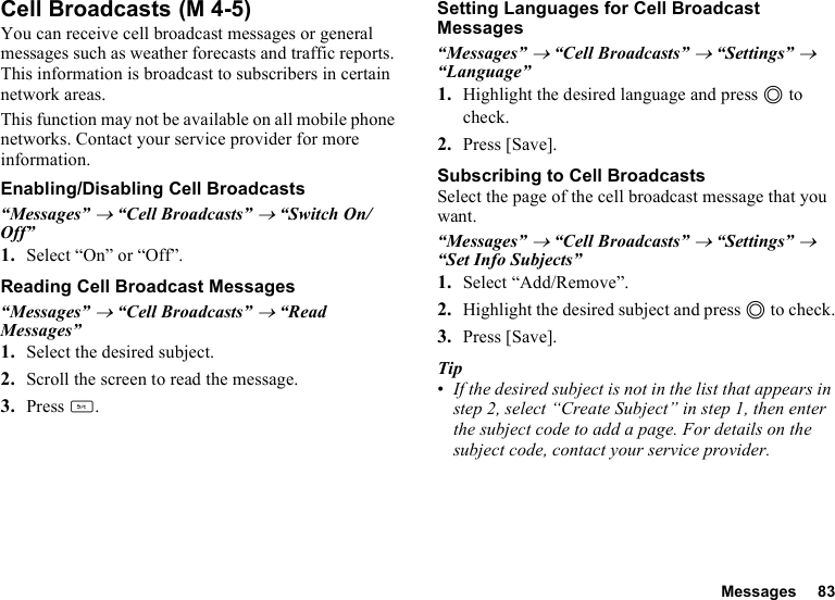 Messages 83Cell BroadcastsYou can receive cell broadcast messages or general messages such as weather forecasts and traffic reports. This information is broadcast to subscribers in certain network areas.This function may not be available on all mobile phone networks. Contact your service provider for more information.Enabling/Disabling Cell Broadcasts“Messages” → “Cell Broadcasts” → “Switch On/Off”1. Select “On” or “Off”.Reading Cell Broadcast Messages“Messages” → “Cell Broadcasts” → “Read Messages”1. Select the desired subject.2. Scroll the screen to read the message.3. Press U.Setting Languages for Cell Broadcast Messages“Messages” → “Cell Broadcasts” → “Settings” → “Language”1. Highlight the desired language and press B to check.2. Press [Save].Subscribing to Cell BroadcastsSelect the page of the cell broadcast message that you want.“Messages” → “Cell Broadcasts” → “Settings” → “Set Info Subjects”1. Select “Add/Remove”.2. Highlight the desired subject and press B to check.3. Press [Save].Tip•If the desired subject is not in the list that appears in step 2, select “Create Subject” in step 1, then enter the subject code to add a page. For details on the subject code, contact your service provider. (M 4-5)