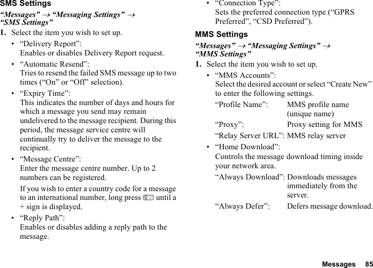 Messages 85SMS Settings“Messages” → “Messaging Settings” → “SMS Settings”1. Select the item you wish to set up.• “Delivery Report”:Enables or disables Delivery Report request.• “Automatic Resend”: Tries to resend the failed SMS message up to two times (“On” or “Off” selection).• “Expiry Time”: This indicates the number of days and hours for which a message you send may remain undelivered to the message recipient. During this period, the message service centre will continually try to deliver the message to the recipient.• “Message Centre”:Enter the message centre number. Up to 2 numbers can be registered.If you wish to enter a country code for a message to an international number, long press Q until a + sign is displayed.•“Reply Path”:Enables or disables adding a reply path to the message.• “Connection Type”:Sets the preferred connection type (“GPRS Preferred”, “CSD Preferred”).MMS Settings“Messages” → “Messaging Settings” → “MMS Settings”1. Select the item you wish to set up.• “MMS Accounts”:Select the desired account or select “Create New” to enter the following settings.“Profile Name”: MMS profile name (unique name)“Proxy”: Proxy setting for MMS“Relay Server URL”: MMS relay server• “Home Download”:Controls the message download timing inside your network area.“Always Download”: Downloads messages immediately from the server.“Always Defer”:  Defers message download.