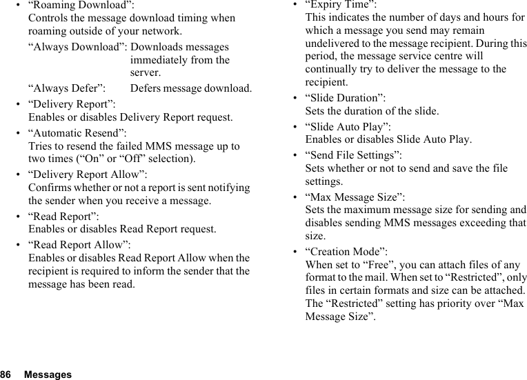 86 Messages• “Roaming Download”:Controls the message download timing when roaming outside of your network.“Always Download”: Downloads messages immediately from the server.“Always Defer”:  Defers message download.• “Delivery Report”:Enables or disables Delivery Report request.• “Automatic Resend”: Tries to resend the failed MMS message up to two times (“On” or “Off” selection).• “Delivery Report Allow”:Confirms whether or not a report is sent notifying the sender when you receive a message.• “Read Report”:Enables or disables Read Report request.• “Read Report Allow”:Enables or disables Read Report Allow when the recipient is required to inform the sender that the message has been read.• “Expiry Time”: This indicates the number of days and hours for which a message you send may remain undelivered to the message recipient. During this period, the message service centre will continually try to deliver the message to the recipient.• “Slide Duration”:Sets the duration of the slide.• “Slide Auto Play”:Enables or disables Slide Auto Play.• “Send File Settings”: Sets whether or not to send and save the file settings.• “Max Message Size”:Sets the maximum message size for sending and disables sending MMS messages exceeding that size.• “Creation Mode”:When set to “Free”, you can attach files of any format to the mail. When set to “Restricted”, only files in certain formats and size can be attached. The “Restricted” setting has priority over “Max Message Size”.